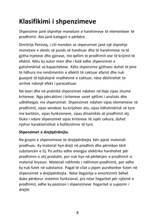 Klasifikimi i shpenzimeve
Shpenzime janë shprehje monetare e harxhimeve të elementeve të
prodhimit. Ato janë kategori e përbëre.
Dimitrije Peroviq, i cili mendon se shpenzimet janë një shprehje
monetare e vlerës së punës së harxhuar dhe të harxhimeve te të
gjitha mjeteve dhe gjerave, me qellim te prodhimit ose të krijimit të
efektit. Këtu ky autor merr dhe i futë edhe shpenzimet e
gatishmërisë se kapaciteteve. Këto shpenzime gjithsesi duhet të jene
të lidhura me rendimentin e efektit të caktuar afarist dhe nuk
guxojnë të tejkalojnë madhësinë e caktuar, nëse dëshirohet te
arrihet ndonjë efekt i paracaktuar.
Në teori dhe në praktikë shpenzimet ndahen në lloje sipas shumë
kritereve. Nga përcaktimi i kritereve varet qëllimi i analizës dhe
udhëheqjes me shpenzimet. Shpenzimet ndahen sipas elementeve të
prodhimit, sipas vendeve ku krijohen ato, sipas lidhshmërisë së tyre
me bartësin, sipas funksioneve, sipas dinamikës së prodhimit etj.
Duke i ndare shpenzimet sipas kritereve të sipër cekura, duhet
njohur karakteristikat e hollësishme të tyre.
Shpenzimet e drejtpërdrejta.
Ne grupin e shpenzimeve te drejtpërdrejta bën pjesë materiali
prodhues. Ky material hyn drejt në prodhim dhe përmban tërë
substancën e tij. Po ashtu edhe energjia elektrike harxhohet për
prodhimin e atij produkti, por nuk hyn në përbërjen e prodhimit si
material kryesor. Materiali ndihmës i ndihmon prodhimit, por edhe
ky nuk futet në substance. Pagat të cilat u jepen punëtorëve futen në
shpenzimet e drejtpërdrejta. Nëse llogaritja e amortizimit bëhet
duke përdorur sistemin funksional, pra nëse llogaritet për njësinë e
prodhimit, edhe ky pozicion i shpenzimeve llogaritet si supozim i
drejtë.
8
 