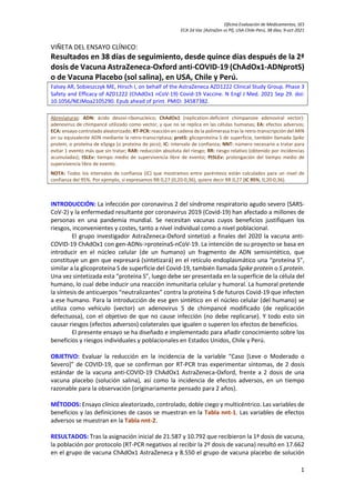 Oficina Evaluación de Medicamentos, SES
ECA 2d Vac [AstraZen vs Pl], USA-Chile-Perú, 38 días; 9-oct-2021
1
VIÑETA DEL ENSAYO CLÍNICO:
Resultados en 38 días de seguimiento, desde quince días después de la 2ª
dosis de Vacuna AstraZeneca-Oxford anti-COVID-19 (ChAdOx1-ADNprotS)
o de Vacuna Placebo (sol salina), en USA, Chile y Perú.
Falsey AR, Sobieszczyk ME, Hirsch I, on behalf of the AstraZeneca AZD1222 Clinical Study Group. Phase 3
Safety and Efficacy of AZD1222 (ChAdOx1 nCoV-19) Covid-19 Vaccine. N Engl J Med. 2021 Sep 29. doi:
10.1056/NEJMoa2105290. Epub ahead of print. PMID: 34587382.
Abreviaturas: ADN: ácido desoxi-ribonucleico; ChAdOx1 (replication-deficient chimpanzee adenoviral vector):
adenovirus de chimpancé utilizado como vector, y que no se replica en las células humanas; EA: efectos adversos;
ECA: ensayo controlado aleatorizado; RT-PCR: reacción en cadena de la polimerasa tras la retro-transcripción del ARN
en su equivalente ADN mediante la retro-transcriptasa; protS: glicoproteína S de superficie, también llamada Spike
protein, o proteína de eSpiga (o proteína de pico); IC: intervalo de confianza; NNT: número necesario a tratar para
evitar 1 evento más que sin tratar; RAR: reducción absoluta del riesgo; RR: riesgo relativo (obtenido por incidencias
acumuladas); tSLEv: tiempo medio de supervivencia libre de evento; PtSLEv: prolongación del tiempo medio de
supervivencia libre de evento.
NOTA: Todos los intervalos de confianza (IC) que mostramos entre paréntesis están calculados para un nivel de
confianza del 95%. Por ejemplo, si expresamos RR 0,27 (0,20-0,36), quiere decir RR 0,27 (IC 95%, 0,20-0,36).
INTRODUCCIÓN: La infección por coronavirus 2 del síndrome respiratorio agudo severo (SARS-
CoV-2) y la enfermedad resultante por coronavirus 2019 (Covid-19) han afectado a millones de
personas en una pandemia mundial. Se necesitan vacunas cuyos beneficios justifiquen los
riesgos, inconvenientes y costes, tanto a nivel individual como a nivel poblacional.
El grupo investigador AstraZeneca-Oxford sintetizó a finales del 2020 la vacuna anti-
COVID-19 ChAdOx1 con gen-ADNs->proteínaS-nCoV-19. La intención de su proyecto se basa en
introducir en el núcleo celular (de un humano) un fragmento de ADN semisintético, que
constituye un gen que expresará (sintetizará) en el retículo endoplasmático una “proteína S”,
similar a la glicoproteína S de superficie del Covid-19, también llamada Spike protein o S proteín.
Una vez sintetizada esta “proteína S”, luego debe ser presentada en la superficie de la célula del
humano, lo cual debe inducir una reacción inmunitaria celular y humoral. La humoral pretende
la síntesis de anticuerpos “neutralizantes” contra la proteína S de futuros Covid-19 que infecten
a ese humano. Para la introducción de ese gen sintético en el núcleo celular (del humano) se
utiliza como vehículo (vector) un adenovirus 5 de chimpancé modificado (de replicación
defectuosa), con el objetivo de que no cause infección (no debe replicarse). Y todo esto sin
causar riesgos (efectos adversos) colaterales que igualen o superen los efectos de beneficios.
El presente ensayo se ha diseñado e implementado para añadir conocimiento sobre los
beneficios y riesgos individuales y poblacionales en Estados Unidos, Chile y Perú.
OBJETIVO: Evaluar la reducción en la incidencia de la variable “Caso [Leve o Moderado o
Severo]” de COVID-19, que se confirman por RT-PCR tras experimentar síntomas, de 2 dosis
estándar de la vacuna anti-COVID-19 ChAdOx1 AstraZeneca-Oxford, frente a 2 dosis de una
vacuna placebo (solución salina), así como la incidencia de efectos adversos, en un tiempo
razonable para la observación (originariamente pensado para 2 años).
MÉTODOS: Ensayo clínico aleatorizado, controlado, doble ciego y multicéntrico. Las variables de
beneficios y las definiciones de casos se muestran en la Tabla nnt-1. Las variables de efectos
adversos se muestran en la Tabla nnt-2.
RESULTADOS: Tras la asignación inicial de 21.587 y 10.792 que recibieron la 1ª dosis de vacuna,
la población por protocolo (RT-PCR negativos al recibir la 2º dosis de vacuna) resultó en 17.662
en el grupo de vacuna ChAdOx1 AstraZeneca y 8.550 el grupo de vacuna placebo de solución
 