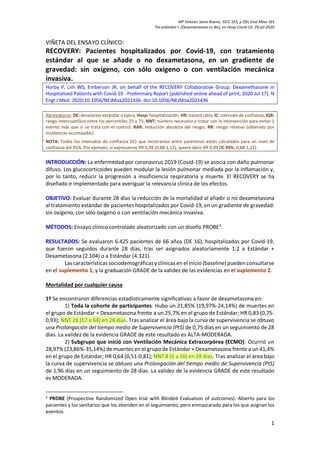 Mª Dolores Sainz Bueno, SSCC SES, y Ofic Eval Mtos SES
Tto estándar + [Dexametasona vs No], en Hosp Covid-19, 29-jul-2020
1
VIÑETA DEL ENSAYO CLÍNICO:
RECOVERY: Pacientes hospitalizados por Covid-19, con tratamiento
estándar al que se añade o no dexametasona, en un gradiente de
gravedad: sin oxígeno, con sólo oxígeno o con ventilación mecánica
invasiva.
Horby P, Lim WS, Emberson JR, on behalf of the RECOVERY Collaborative Group. Dexamethasone in
Hospitalized Patients with Covid-19 - Preliminary Report [published online ahead of print, 2020 Jul 17]. N
Engl J Med. 2020;10.1056/NEJMoa2021436. doi:10.1056/NEJMoa2021436
Abreviaturas: DE: desviación estándar o típica; Hosp: hospitalización; HR: hazard ratio; IC: intervalo de confianza; IQR:
rango intercuartílico entre los percentiles 25 y 75; NNT: número necesario a tratar con la intervención para evitar 1
evento más que si se trata con el control; RAR: reducción absoluta del riesgo; RR: riesgo relativo (obtenido por
incidencias acumuladas).
NOTA: Todos los intervalos de confianza (IC) que mostramos entre paréntesis están calculados para un nivel de
confianza del 95%. Por ejemplo, si expresamos RR 0,99 (0,88-1,12), quiere decir RR 0,99 (IC 95%, 0,88-1,12).
INTRODUCCIÓN: La enfermedad por coronavirus 2019 (Covid-19) se asocia con daño pulmonar
difuso. Los glucocorticoides pueden modular la lesión pulmonar mediada por la inflamación y,
por lo tanto, reducir la progresión a insuficiencia respiratoria y muerte. El RECOVERY se ha
diseñado e implementado para averiguar la relevancia clínica de los efectos.
OBJETIVO: Evaluar durante 28 días la reducción de la mortalidad al añadir o no dexametasona
al tratamiento estándar de pacientes hospitalizados por Covid-19, en un gradiente de gravedad:
sin oxígeno, con sólo oxígeno o con ventilación mecánica invasiva.
MÉTODOS: Ensayo clínico controlado aleatorizado con un diseño PROBE1
.
RESULTADOS: Se evaluaron 6.425 pacientes de 66 años (DE 16), hospitalizados por Covid-19,
que fueron seguidos durante 28 días, tras ser asignados aleatoriamente 1:2 a Estándar +
Dexametasona (2.104) o a Estándar (4.321).
Las características sociodemográficas y clínicas en el inicio(baseline) puedenconsultarse
en el suplemento 1, y la graduación GRADE de la validez de las evidencias en el suplemento 2.
Mortalidad por cualquier causa
1º Se encontraron diferencias estadísticamente significativas a favor de dexametasona en:
1) Toda la cohorte de participantes: Hubo un 21,85% (19,97%-24,14%) de muertes en
el grupo de Estándar + Dexametasona frente a un 25,7% en el grupo de Estándar; HR 0,83 (0,75-
0,93); NNT 26 (17 a 64) en 28 días. Tras analizar el área bajo la curva de supervivencia se obtuvo
una Prolongación del tiempo medio de Supervivencia (PtS) de 0,75 días en un seguimiento de 28
días. La validez de la evidencia GRADE de este resultado es ALTA-MODERADA.
2) Subgrupo que inició con Ventilación Mecánica Extracorpórea (ECMO): Ocurrió un
28,97% (23,86%-35,14%) de muertes en el grupo de Estándar + Dexametasona frente a un 41,4%
en el grupo de Estándar; HR 0,64 (0,51-0,81); NNT 8 (6 a 16) en 28 días. Tras analizar el área bajo
la curva de supervivencia se obtuvo una Prolongación del tiempo medio de Supervivencia (PtS)
de 1,96 días en un seguimiento de 28 días. La validez de la evidencia GRADE de este resultado
es MODERADA.
1
PROBE (Prospective Randomized Open trial with Blinded Evaluation of outcomes): Abierto para los
pacientes y los sanitarios que los atienden en el seguimiento, pero enmascarado para los que asignan los
eventos.
 