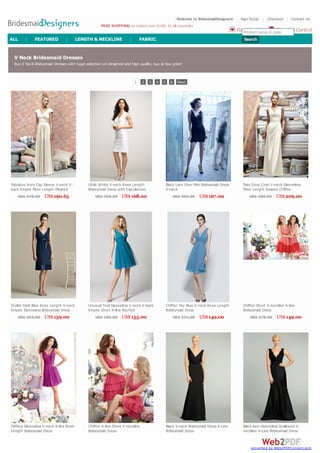 Welcome to BridesmaidDesigners!    Sign In/Up | Checkout | Contact Us
                                                   FREE SHIPPING on orders over $169, to all countries
                                                                                                                                       Favorites(0) or code
                                                                                                                                          Product name  Shopping Cart(0)
ALL     |    FEATURED           |       LENGTH & NECKLINE            |       FABRIC                                                       Search


 V Neck Bridesmaid Dresses
 Buy V Neck Bridesmaid Dresses w ith huge selection on designed and high quality, buy at low price!



                                                                         1    2   3   4   5     6     Next




Fabulous Ivory Cap Sleeve V-neck V-         Little W hite V-neck Knee Length                  Black Lace Over Mini Bridesmaid Dress      Fairy Ivory Cow l V-neck Sleeveless
back Empire Floor Length Pleated            Bridesmaid Dress w ith Cap-sleeves                V-neck                                     Floor Length Draped Chiffon
Satin Bridesmaid Dress                                                                                                                   Bridesmaid Dress
    US$ 378.00 US$ 190.65                       US$ 306.00      US$ 168.00                          US$ 305.00   US$ 167.00                   US$ 380.00 US$ 209.00




Stylish Dark Blue Knee Length V-neck        Unusual Teal Sleeveless V-neck V-back             Chiffon Sky Blue V-neck Knee Length        Chiffon Short V-neckline A-line
Empire Sleeveless Bridesmaid Dress          Empire Short A-line Ruched                        Bridesmaid Dress                           Bridesmaid Dress
w ith Bow Sash                              Bridesmaid Dress
     US$ 293.00 US$ 159.00                      US$ 285.00 US$ 155.00                               US$ 271.00   US$ 149.00                  US$ 275.00      US$ 149.00




Taffeta Sleeveless V-neck A-line Knee       Chiffon A-line Short V-neckline                   Black V-neck Bridesmaid Dress A-Line       Black lace Sleeveless Scalloped V-
Length Bridesmaid Dress                     Bridesmaid Dress                                  Bridesmaid Dress                           neckline A-Line Bridesmaid Dress


                                                                                                                                             converted by Web2PDFConvert.com
 