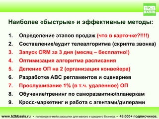 Наиболее «быстрые» и эффективные методы:

    1.    Определение этапов продаж (что в карточке?!!!!)
    2.    Составление/аудит телеалгоритма (скрипта звонка)
    3.    Запуск CRM за 3 дня (месяц – бесплатно!)
    4.    Оптимизация алгоритма расписания
    5.    Деление ОП на 2 (организация конвейера)
    6.    Разработка ABC регламентов и сценариев
    7.    Прослушивание 1% (в т.ч. удаленное) ОП
    8.    Обучение/тренинг по саморазвитию/планеркам
    9.    Кросс-маркетинг и работа с агентами/дилерами

www.b2bbasis.ru - полезные е-мейл рассылки для малого и среднего бизнеса. - 49.000+ подписчиков.
 