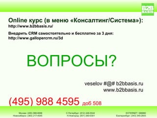 Оnline курс (в меню «Консалтинг/Система»):
http://www.b2bbasis.ru/
Внедрить CRM самостоятельно и бесплатно за 3 дня:
http://www.gallopercrm.ru/3d




              ВОПРОСЫ?
                                                 veselov #@# b2bbasis.ru
                                                         www.b2bbasis.ru

(495) 988 4595 доб 508
       Москва: (495) 988-6696   С.Петербург: (812) 448-5544           EXTERNET: 088880
  Новосибирск: (383) 217-4545    Н.Новгород: (831) 260-0301   Екатеринбург: (343) 345-2643
 