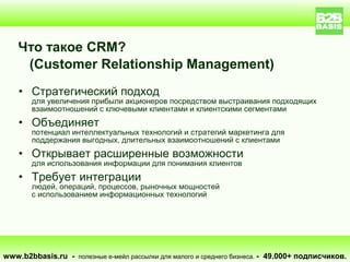Что такое CRM?
     (Customer Relationship Management)
    • Стратегический подход
       для увеличения прибыли акционеров посредством выстраивания подходящих
       взаимоотношений с ключевыми клиентами и клиентскими сегментами
    • Объединяет
       потенциал интеллектуальных технологий и стратегий маркетинга для
       поддержания выгодных, длительных взаимоотношений с клиентами
    • Открывает расширенные возможности
       для использования информации для понимания клиентов
    • Требует интеграции
       людей, операций, процессов, рыночных мощностей
       с использованием информационных технологий




www.b2bbasis.ru - полезные е-мейл рассылки для малого и среднего бизнеса. - 49.000+ подписчиков.
 
