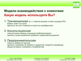 Модели взаимодействия с клиентами
Какую модель используете Вы?
1. Транзакционная (в т.ч. Internet магазин и online продажи ПО)
   Клиент знает что хочет
   Ценность за счет стоимости и простоты приобретения


2. Консультационная
   клиенту нужна помощь в решении проблемы/задачи
   ценность путем выявления проблем и предложения решения


3. Предпринимательская
   клиенту требуется партнер
   ценность напрямую не связана с продуктом, создается продавцом
   общие интересы, внимание к потребностям




       Москва: (495) 988-6696   С.Петербург: (812) 448-5544           EXTERNET: 088880
  Новосибирск: (383) 217-4545    Н.Новгород: (831) 260-0301   Екатеринбург: (343) 345-2643
 
