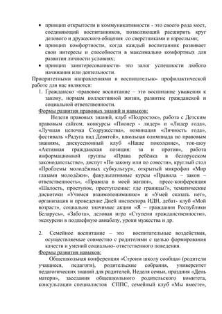 • принцип открытости и коммуникативности - это своего рода мост,
соединяющий воспитанников, позволяющий расширить круг
делового и дружеского общения со сверстниками и взрослыми;
• принцип комфортности, когда каждый воспитанник развивает
свои интересы и способности в максимально комфортных для
развития личности условиях;
• принцип заинтересованности- это залог успешности любого
начинания или деятельности.
Приоритетными направлениями в воспитательно- профилактической
работе для нас являются:
1. Гражданско -правовое воспитание – это воспитание уважения к
закону, нормам коллективной жизни, развитие гражданской и
социальной ответственности.
Формы развития правовых знаний и навыков:
Неделя правовых знаний, клуб «Подросток», работа с Детским
правовым сайтом, конкурсы «Пионер - лидер» и «Лидер года»,
«Лучшая цепочка Содружества», номинация «Личность года»,
фестиваль «Радуга над Девятой», школьная олимпиада по правовым
знаниям, дискуссионный клуб «Наше поколение», ток-шоу
«Активная гражданская позиция: за и против», работа
информационной группы «Права ребёнка в белорусском
законодательстве», диспут «По закону или по совести», круглый стол
«Проблемы молодёжных субкультур», открытый микрофон «Мир
глазами молодёжи», факультативные курсы «Правила – закон –
ответственность», «Правила в моей жизни», пресс-конференция
«Шалость, проступок, преступление: где границы?», тематические
дискотеки «Учимся взаимопониманию» и «Умей сказать нет»,
организация и проведение Дней инспектора ИДН, дебат- клуб «Мой
возраст», социально значимые акции «Я – гражданин Республики
Беларусь», «Забота», деловая игра «Ступени гражданственности»,
экскурсии в подшефную авиабазу, уроки мужества и др.
2. Семейное воспитание – это воспитательные воздействия,
осуществляемые совместно с родителями с целью формирования
качеств и умений социально- ответственного поведения.
Формы развития навыков:
Общешкольная конференция «Строим школу сообща» (родители
учащиеся, педагоги), родительские собрания, университет
педагогических знаний для родителей, Неделя семьи, праздник «День
матери», заседания общешкольного родительского комитета,
консультации специалистов СППС, семейный клуб «Мы вместе»,
 