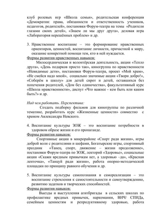клуб ролевых игр «Школа семьи», родительская конференция
«Демократия: права, обязанности и ответственность учеников,
педагогов, родителей», постановки Форум-театра на темы «Родители
глазами своих детей», «Знаем ли мы друг друга», деловая игра
«Лаборатория нерешённых проблем» и др.
3. Нравственное воспитание – это формирование нравственных
ориентиров, ценностей, воспитание личности, причастной к миру,
оказание конкретной помощи тем, кто в ней нуждается.
Формы развития нравственных навыков:
Милосердническая и волонтёрская деятельность, акции «Тепло
друга», «День подарков просто так», киногруппа по нравственности
«Невидимые дети», постановки Форум-театра, проект «Мой храм»,
«Не смейся надо мной», социально значимые акции «Твори добро!»,
«Соберём в школу» для детей сирот и детей, оставшихся без
попечения родителей, «Дом без одиночества», факультативный курс
«Школа нравственности», диспут «Что важнее - кем быть или каким
быть?» и др.
Над чем работать. Перспектива:
Создать подборку фильмов для киногруппы по различной
тематике, разработать курс «Жизненные ценности» совместно с
храмом Авлександра Невского.
4. Воспитание культуры ЗОЖ – это воспитание потребности в
здоровом образе жизни и его пропаганде.
Формы развития навыков:
Спортивные акции в микрорайоне «Спорт ради жизни», игры
доброй воли с родителями и шефами, Богатырские игры, спортивный
праздник «Танец, спорт, движение – жизни продолжение»,
постановки Форум-театра по ЗОЖ, лекторий «Здоровье», социальные
акции «Скажи вредным привычкам нет, а здоровью –да», «Красная
ленточка», «Танцуй ради жизни», работа опорно-методической
площадки по принципу равного обучения и др.
5. Воспитание культуры самопознания и самореализации – это
воспитание стремления к самостоятельности и самоутверждению,
развитию задатков и творческих способностей.
Формы развития навыков:
Выезды и выступления агитбригады в сельских школах по
профилактике вредных привычек, наркомании, ВИЧ/ СПИДа,
семейным ценностям и репродуктивному здоровью, работа
 