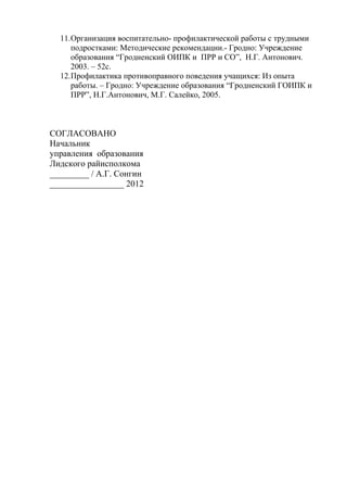 11.Организация воспитательно- профилактической работы с трудными
подростками: Методические рекомендации.- Гродно: Учреждение
образования “Гродненский ОИПК и ПРР и СО”, Н.Г. Антонович.
2003. – 52с.
12.Профилактика противоправного поведения учащихся: Из опыта
работы. – Гродно: Учреждение образования “Гродненский ГОИПК и
ПРР”, Н.Г.Антонович, М.Г. Салейко, 2005.
СОГЛАСОВАНО
Начальник
управления образования
Лидского райисполкома
_________ / А.Г. Сонгин
_________________ 2012
 