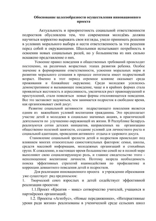Обоснование целесообразности осуществления инновационного
проекта
Актуальность и приоритетность социальной ответственности
подростков обусловлена тем, что современная молодёжь должна
научиться корректно выражать свои взгляды, умело принимать решения
в условиях морального выбора и нести ответственность за эти решения
перед собой и окружающими. Школьники испытывают потребность в
освоении новых социальных ролей, но у большинства из них сильно
искажено представление о них.
Усвоение правил поведения и общественных требований происходит
постепенно, на различных возрастных этапах развития ребенка. Особое
значение в формировании ответственности, усвоении моральных норм и
развитии морального сознания в процессе онтогенеза имеет подростковый
возраст. Именно в этот период огромное влияние оказывает среда
проживания и ближайшее окружение. Среди молодежи усилилось
демонстративное и вызывающее поведение, чаще и в крайних формах стала
проявляться жестокость и агрессивность, увеличился рост правонарушений и
преступлений, стали появляться новые формы отклоняющегося поведения.
Все это заставляет задуматься, чем занимается подросток в свободное время,
как организовывает свой досуг.
Развитие социальной активности подрастающего поколения является
одним из важнейших условий воспитания гражданина. Это предполагает
участие детей и молодежи в социально значимых акциях, в практической
деятельности по улучшению окружающей их жизни. В Республике Беларусь
реализуются сотни детских инициатив, направленных на организацию
общественно полезной занятости, создание условий для личностного роста и
социальной адаптации, проведения активного отдыха и здорового досуга.
Становление социальной зрелости детей и подростков происходит под
влиянием многих относительно самостоятельных факторов: семьи, школы,
средств массовой информации, молодежных организаций и стихийных
групп. К сожалению, в настоящее время большинство семей не в полной мере
выполняют свою социализирующую роль, и главное свидетельство этого -
неполноценное воспитание личности. Поэтому назрела необходимость
поиска эффективных стратегий взаимодействия по профилактике и
коррекции девиантного поведения детей и подростков.
Для реализации инновационного проекта в учреждении образования
уже существует ряд предпосылок:
1. Творческий союз взрослых и детей содействует эффективной
реализации проектов:
1.1.Проект «Креатив – микс» сотворчество учителей, учащихся и
партнёрских организаций;
1.2. Проекты «Агитбус», «Новые передвижники», «Интерактивные
уроки ради жизни» реализованы в ученической среде сельских школ
 