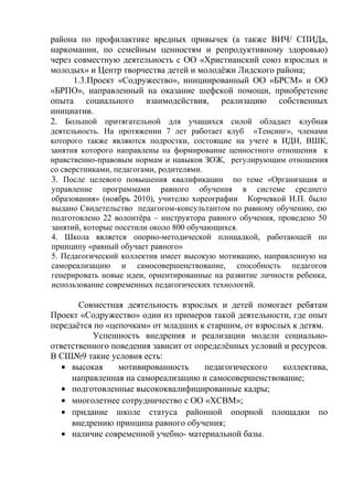 района по профилактике вредных привычек (а также ВИЧ/ СПИДа,
наркомании, по семейным ценностям и репродуктивному здоровью)
через совместную деятельность с ОО «Христианский союз взрослых и
молодых» и Центр творчества детей и молодёжи Лидского района;
1.3.Проект «Содружество», инициированный ОО «БРСМ» и ОО
«БРПО», направленный на оказание шефской помощи, приобретение
опыта социального взаимодействия, реализацию собственных
инициатив.
2. Большой притягательной для учащихся силой обладает клубная
деятельность. На протяжении 7 лет работает клуб «Тенсинг», членами
которого также являются подростки, состоящие на учете в ИДН, ВШК,
занятия которого направлены на формирование ценностного отношения к
нравственно-правовым нормам и навыков ЗОЖ, регулирующим отношения
со сверстниками, педагогами, родителями.
3. После целевого повышения квалификации по теме «Организация и
управление программами равного обучения в системе среднего
образования» (ноябрь 2010), учителю хореографии Корчевкой И.П. было
выдано Свидетельство педагогом-консультантом по равному обучению, ею
подготовлено 22 волонтёра – инструктора равного обучения, проведено 50
занятий, которые посетили около 800 обучающихся.
4. Школа является опорно-методической площадкой, работающей по
принципу «равный обучает равного»
5. Педагогический коллектив имеет высокую мотивацию, направленную на
самореализацию и самосовершенствование, способность педагогов
генерировать новые идеи, ориентированные на развитие личности ребенка,
использование современных педагогических технологий.
Совместная деятельность взрослых и детей помогает ребятам
Проект «Содружество» один из примеров такой деятельности, где опыт
передаётся по «цепочкам» от младших к старшим, от взрослых к детям.
Успешность внедрения и реализации модели социально-
ответственного поведения зависит от определённых условий и ресурсов.
В СШ№9 такие условия есть:
• высокая мотивированность педагогического коллектива,
направленная на самореализацию и самосовершенствование;
• подготовленные высококвалифицированные кадры;
• многолетнее сотрудничество с ОО «ХСВМ»;
• придание школе статуса районной опорной площадки по
внедрению принципа равного обучения;
• наличие современной учебно- материальной базы.
 