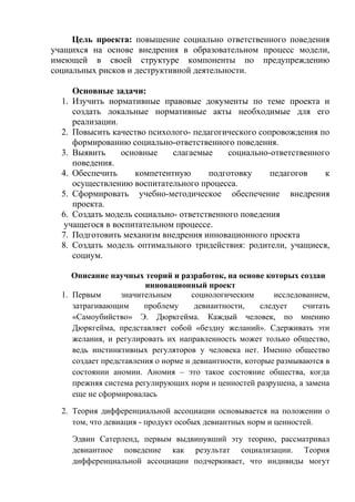 Цель проекта: повышение социально ответственного поведения
учащихся на основе внедрения в образовательном процесс модели,
имеющей в своей структуре компоненты по предупреждению
социальных рисков и деструктивной деятельности.
Основные задачи:
1. Изучить нормативные правовые документы по теме проекта и
создать локальные нормативные акты необходимые для его
реализации.
2. Повысить качество психолого- педагогического сопровождения по
формированию социально-ответственного поведения.
3. Выявить основные слагаемые социально-ответственного
поведения.
4. Обеспечить компетентную подготовку педагогов к
осуществлению воспитательного процесса.
5. Сформировать учебно-методическое обеспечение внедрения
проекта.
6. Создать модель социально- ответственного поведения
учащегося в воспитательном процессе.
7. Подготовить механизм внедрения инновационного проекта
8. Создать модель оптимального тридействия: родители, учащиеся,
социум.
Описание научных теорий и разработок, на основе которых создан
инновационный проект
1. Первым значительным социологическим исследованием,
затрагивающим проблему девиантности, следует считать
«Самоубийство» Э. Дюркгейма. Каждый человек, по мнению
Дюркгейма, представляет собой «бездну желаний». Сдерживать эти
желания, и регулировать их направленность может только общество,
ведь инстинктивных регуляторов у человека нет. Именно общество
создает представления о норме и девиантности, которые размываются в
состоянии аномии. Аномия – это такое состояние общества, когда
прежняя система регулирующих норм и ценностей разрушена, а замена
еще не сформировалась
2. Теория дифференциальной ассоциации основывается на положении о
том, что девиация - продукт особых девиантных норм и ценностей.
Эдвин Сатерленд, первым выдвинувший эту теорию, рассматривал
девиантное поведение как результат социализации. Теория
дифференциальной ассоциации подчеркивает, что индивиды могут
 