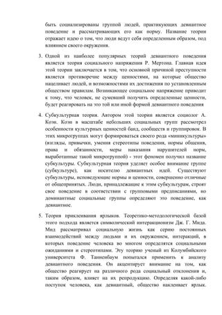 быть социализированы группой людей, практикующих девиантное
поведение и рассматривающих его как норму. Название теории
отражает идею о том, что люди ведут себя определенным образом, под
влиянием своего окружения.
3. Одной из наиболее популярных теорий девиантного поведения
является теория социального напряжения Р. Мертона. Главная идея
этой теории заключается в том, что основной причиной преступности
является противоречие между ценностями, на которые общество
нацеливает людей, и возможностями их достижения по установленным
обществом правилам. Возникающее социальное напряжение приводит
к тому, что человек, не сумевший получить определенные ценности,
будет реагировать на это той или иной формой девиантного поведения
4. Субкультурная теория. Автором этой теории является социолог А.
Коэн. Коэн в масштабе небольших социальных групп рассмотрел
особенности культурных ценностей банд, сообществ и группировок. В
этих микрогруппах могут формироваться своего рода «миникультуры»
(взгляды, привычки, умения стереотипы поведения, нормы общения,
права и обязанности, меры наказания нарушителей норм,
выработанные такой микрогруппой) - этот феномен получил название
субкультуры. Субкультурная теория уделяет особое внимание группе
(субкультуре), как носителю девиантных идей. Существуют
субкультуры, исповедующие нормы и ценности, совершенно отличные
от общепринятых. Люди, принадлежащие к этим субкультурам, строят
свое поведение в соответствии с групповыми предписаниями, но
доминантные социальные группы определяют это поведение, как
девиантное.
5. Теория приклеивания ярлыков. Теоретико-методологической базой
этого подхода является символический интеракционизм Дж. Г. Мида.
Мид рассматривал социальную жизнь как серию постоянных
взаимодействий между людьми и их окружением, интеракций, в
которых поведение человека во многом определятся социальными
ожиданиями и стереотипами. Эту теорию ученый из Колумбийского
университета Ф. Танненбаум попытался применить к анализу
девиантного поведения. Он акцентирует внимание на том, как
общество реагирует на различного рода социальный отклонения и,
таким образом, влияет на их репродукцию. Определяя какой-либо
поступок человека, как девиантный, общество наклеивает ярлык.
 