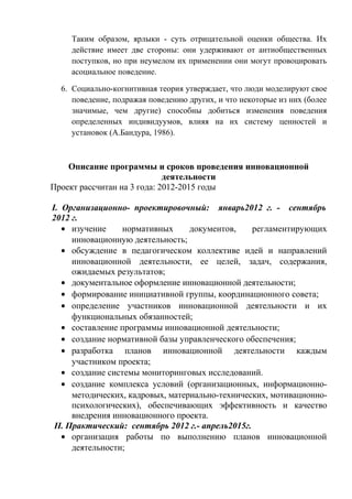 Таким образом, ярлыки - суть отрицательной оценки общества. Их
действие имеет две стороны: они удерживают от антиобщественных
поступков, но при неумелом их применении они могут провоцировать
асоциальное поведение.
6. Социально-когнитивная теория утверждает, что люди моделируют свое
поведение, подражая поведению других, и что некоторые из них (более
значимые, чем другие) способны добиться изменения поведения
определенных индивидуумов, влияя на их систему ценностей и
установок (А.Бандура, 1986).
Описание программы и сроков проведения инновационной
деятельности
Проект рассчитан на 3 года: 2012-2015 годы
I. Организационно- проектировочный: январь2012 г. - сентябрь
2012 г.
• изучение нормативных документов, регламентирующих
инновационную деятельность;
• обсуждение в педагогическом коллективе идей и направлений
инновационной деятельности, ее целей, задач, содержания,
ожидаемых результатов;
• документальное оформление инновационной деятельности;
• формирование инициативной группы, координационного совета;
• определение участников инновационной деятельности и их
функциональных обязанностей;
• составление программы инновационной деятельности;
• создание нормативной базы управленческого обеспечения;
• разработка планов инновационной деятельности каждым
участником проекта;
• создание системы мониторинговых исследований.
• создание комплекса условий (организационных, информационно-
методических, кадровых, материально-технических, мотивационно-
психологических), обеспечивающих эффективность и качество
внедрения инновационного проекта.
II. Практический: сентябрь 2012 г.- апрель2015г.
• организация работы по выполнению планов инновационной
деятельности;
 