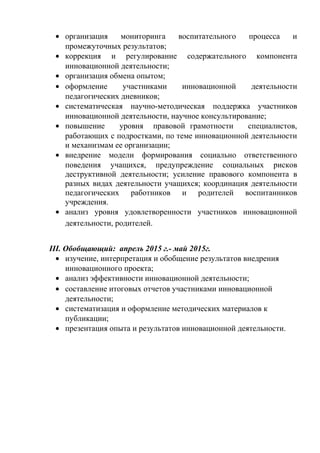 • организация мониторинга воспитательного процесса и
промежуточных результатов;
• коррекция и регулирование содержательного компонента
инновационной деятельности;
• организация обмена опытом;
• оформление участниками инновационной деятельности
педагогических дневников;
• систематическая научно-методическая поддержка участников
инновационной деятельности, научное консультирование;
• повышение уровня правовой грамотности специалистов,
работающих с подростками, по теме инновационной деятельности
и механизмам ее организации;
• внедрение модели формирования социально ответственного
поведения учащихся, предупреждение социальных рисков
деструктивной деятельности; усиление правового компонента в
разных видах деятельности учащихся; координация деятельности
педагогических работников и родителей воспитанников
учреждения.
• анализ уровня удовлетворенности участников инновационной
деятельности, родителей.
III. Обобщающий: апрель 2015 г.- май 2015г.
• изучение, интерпретация и обобщение результатов внедрения
инновационного проекта;
• анализ эффективности инновационной деятельности;
• составление итоговых отчетов участниками инновационной
деятельности;
• систематизация и оформление методических материалов к
публикации;
• презентация опыта и результатов инновационной деятельности.
 