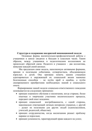 Структура и содержание внедряемой инновационной модели
Основные формы воспитательно-профилактической работы с
учащимися в школе сводятся к беседам и классным часам. Таким
образом, между учащимися и педагогическим коллективом не
происходит обратной связи. Педагоги и учащиеся – два коллектива,
живущие каждый своей жизнью.
Мы предлагаем свою модель, наполненную активными формами,
яркими и полезными событиями, сотворчеством, объединяющую
взрослых и детей. Она призвана помочь нашим учащимся
адаптироваться к окружающей их социальной жизни наименее
болезненным способом – не путём проб и ошибок, а путём
своевременного приобретения необходимых знаний и социального
опыта.
Формирование нашей модели социально-ответственного поведения
основывается на следующих принципах:
• принцип взаимного обучения и воспитания, когда старшие, более
опытные и творческие участники воспитательного процесса,
передают свой опыт младшим;
• принцип социальной востребованности, с одной стороны,
максимально отвечающий личным интересам учащихся, с другой
– делает их полезными для других людей (одноклассников,
учителей, родителей, общества);
• принцип сотрудничества, когда воспитанник решает проблему
наравне со взрослым;
• принцип успешности, гарантирующий право каждого на успех;
 