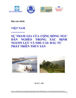 VIE
                                                                                               Viện Kinh tế
                                                                                                Việt Nam
THE WORLD BANK




  Báo cáo chính


  VIỆT NAM
  ---------------
  SỰ THAM GIA CỦA CỘNG ĐỒNG NGƯ
  DÂN NGHÈO TRONG XÁC ĐỊNH
  NGUỒN LỰC VÀ NHU CẦU ĐẦU TƯ
  PHÁT TRIỂN THỦY SẢN




                                                   Hà nội, 5 - 2006




  Việt nam - Sự tham gia của cộng đồng ngư dân nghèo trong xác đimh nguồn lực và nhu cầu đầu tư phát triển thủy sản
                                                                                                                      1
 
