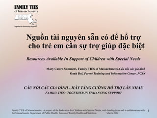 Nguồn tài nguyên sẵn có để hổ trợ
cho trẻ em cần sự trợ giúp đặc biệt
Resources Available In Support of Children with Special Needs
Mary Castro Summers, Family TIES of Massachusetts-Cầu nối các gia đình
Oanh Bui, Parent Training and Information Center, FCSN
CẦU NỐI CÁC GIA ĐÌNH - HÃY TĂNG CƯỜNG HỔ TRỢ LẪN NHAU
FAMILY TIES: TOGETHER IN ENHANCING SUPPORT
Family TIES of Massachusetts: A project of the Federation for Children with Special Needs, with funding from and in collaboration with
the Massachusetts Department of Public Health, Bureau of Family Health and Nutrition. March 2014
1
 