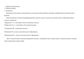 общеинтеллектуальное,
 общекультурное,
 социальное
   Внеурочная деятельность организована на основе реализации рабочих программ, разработанных руководителями
кружков.
   Занятия проводят опытные квалифицированные педагоги школы и педагоги дополнительного образования Дома
детского творчества:
1.Браунова С.А., 1 категория, учитель начальных классов.
2.Кириллова А.А., 1 категория, учитель физкультуры.

3.Смирнова Н.В., школьный психолог,

4.Белякова С.В., педагог дополнительного образования,

5.Ямщикова М.А., педагог дополнительного образования.

   Дети с удовольствием посещают кружковые занятия, с нетерпением ждут новых встреч с увлекательными и интерес-
ными открытиями в мире знаний.
 