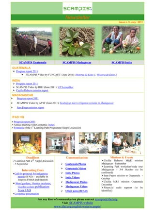 Newsletter
                                                                                               Issue n. 5, July, 2011




         SCAMPIS Guatemala                       SCAMPIS Madagascar                      SCAMPIS India
GUATEMALA
 Progress report 2011
        SCAMPIS Video by FUNCAFE’ (June 2011): Historia de Exito 1; Historia de Exito 2

INDIA
     Progress report 2011
     SCAMPIS Video by IDEI (June 2011): EP Laxmidhar
     Cecilia Ruberto mission report
MADAGASCAR
      Progress report 2011
      SCAMPIS Video by AVSF (June 2011): Scaling up micro irrigation systems in Madagascar
      Jean Payen mission report


IFAD HQ
 Progress report 2011
 Annual meeting with Coopernic (notes)
 Synthesis of the 1st Learning Path Programme Skype Discussion




                Deadlines                           Communication                       Missions & Events
     Learning Path 2nd Skype discussion                                          Cecilia Ruberto M&E mission
    – 5 September                                Guatemala Photos               Madagscar - September
                                                                                  Learning Path workshop/study tour
                                                 Guatemala Videos               Madagascar – 3-8 October (to be
            Interesting Docs
     Call for proposal for indigenous           India Photos                   confirmed)
         people (IFAD) – available in                                             Jean Payen mission to Guatemala -
                                                 India Videos                   October
         English; French and Spanish
                                                 Madagascar Photos               Cecilia M&E mission Guatemala
     Shool gardens; Huertos escolares;                                          December
         Giardin scolaire publication            Madagascar Videos               Financial audit support (to be
        from FAO                                 Other potos (IFAD)             identified)
     Coopernic presentation

                          For any kind of communication please contact scampis@ifad.org
                                             Visit SCAMPIS website
                                           www.ifad.org/english/water/scampis/
 