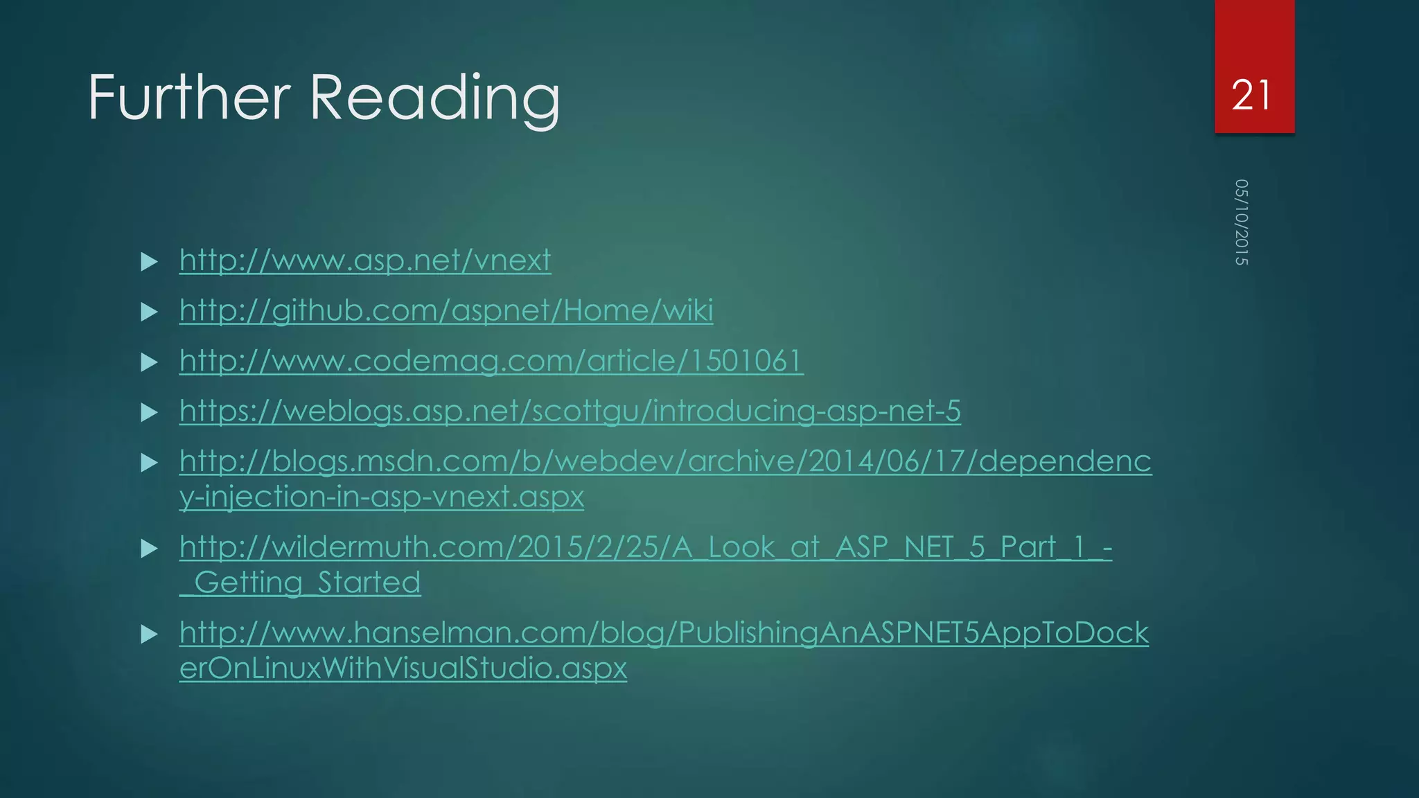 Further Reading
 http://www.asp.net/vnext
 http://github.com/aspnet/Home/wiki
 http://www.codemag.com/article/1501061
 https://weblogs.asp.net/scottgu/introducing-asp-net-5
 http://blogs.msdn.com/b/webdev/archive/2014/06/17/dependenc
y-injection-in-asp-vnext.aspx
 http://wildermuth.com/2015/2/25/A_Look_at_ASP_NET_5_Part_1_-
_Getting_Started
 http://www.hanselman.com/blog/PublishingAnASPNET5AppToDock
erOnLinuxWithVisualStudio.aspx
21
 