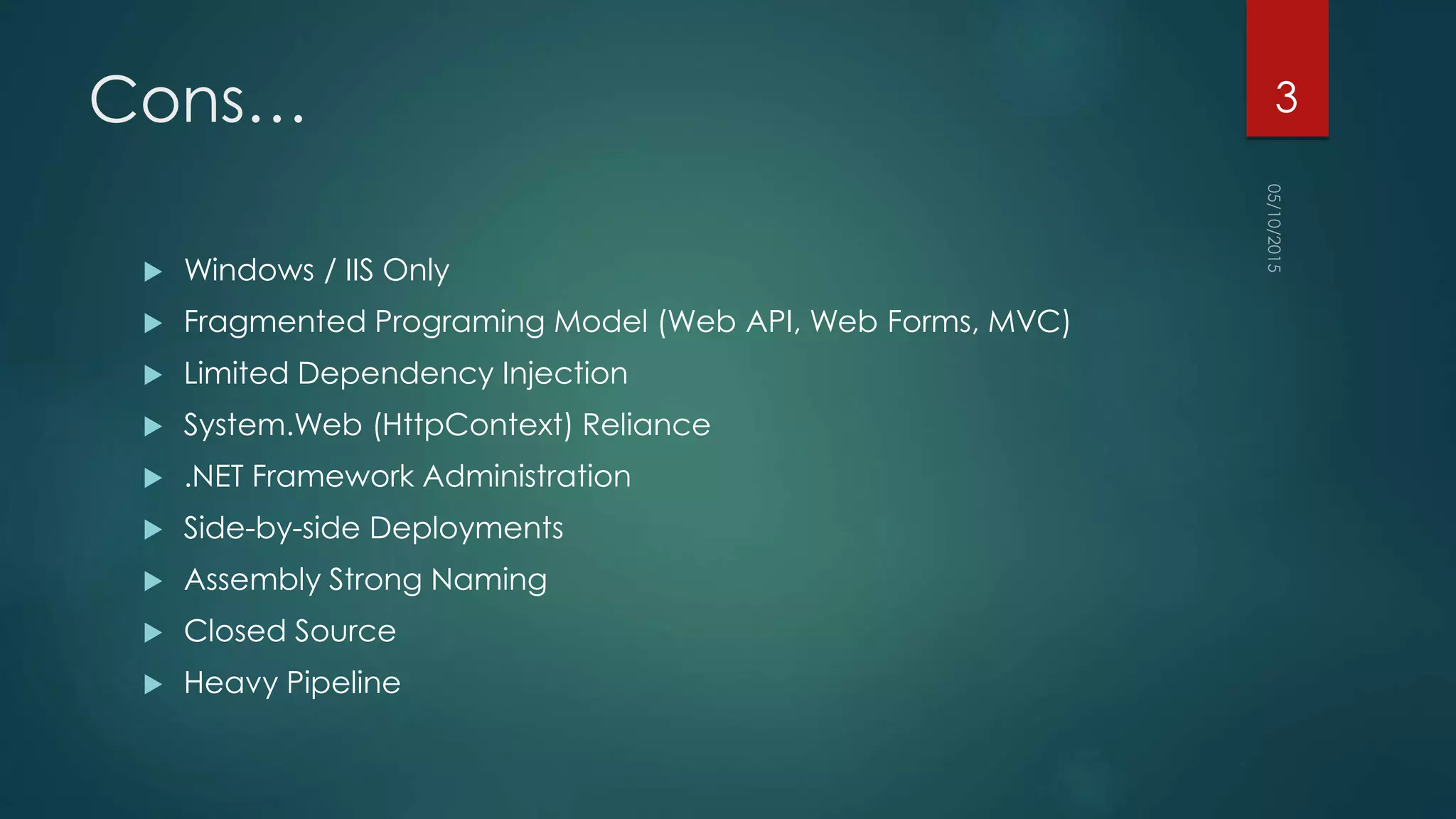 Cons…
 Windows / IIS Only
 Fragmented Programing Model (Web API, Web Forms, MVC)
 Limited Dependency Injection
 System.Web (HttpContext) Reliance
 .NET Framework Administration
 Side-by-side Deployments
 Assembly Strong Naming
 Closed Source
 Heavy Pipeline
3
 