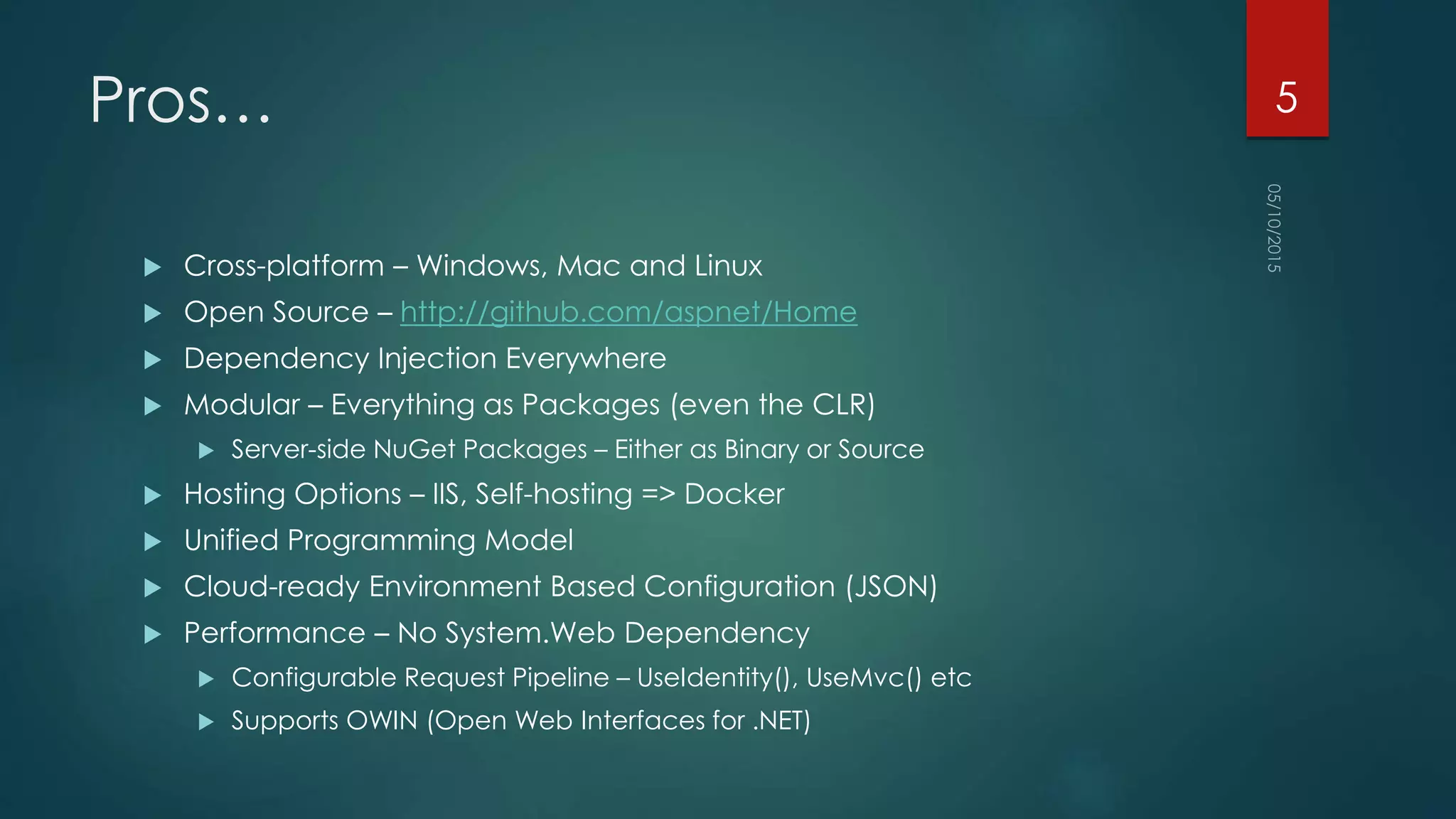 Pros…
 Cross-platform – Windows, Mac and Linux
 Open Source – http://github.com/aspnet/Home
 Dependency Injection Everywhere
 Modular – Everything as Packages (even the CLR)
 Server-side NuGet Packages – Either as Binary or Source
 Hosting Options – IIS, Self-hosting => Docker
 Unified Programming Model
 Cloud-ready Environment Based Configuration (JSON)
 Performance – No System.Web Dependency
 Configurable Request Pipeline – UseIdentity(), UseMvc() etc
 Supports OWIN (Open Web Interfaces for .NET)
5
 