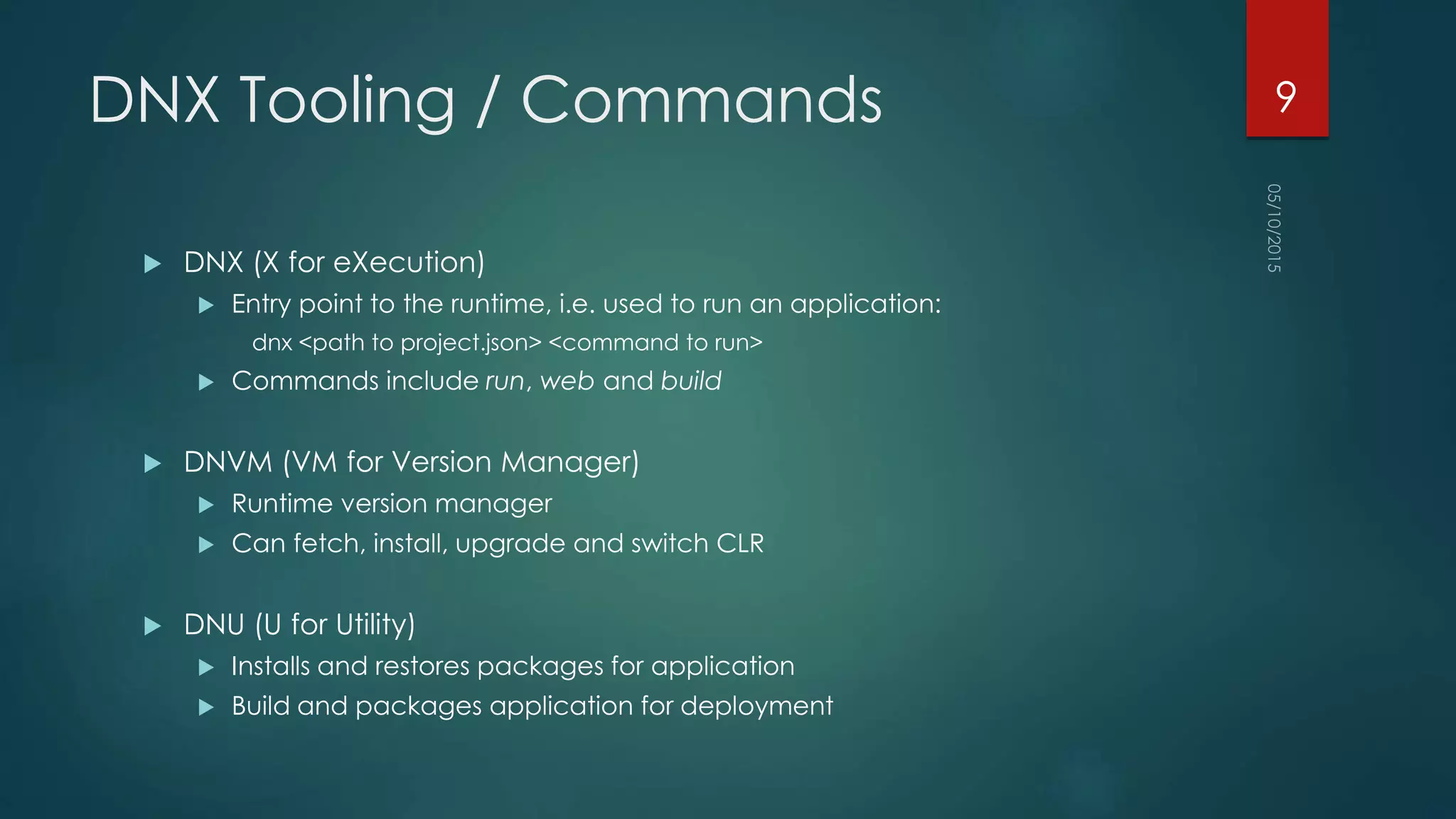 DNX Tooling / Commands
 DNX (X for eXecution)
 Entry point to the runtime, i.e. used to run an application:
dnx <path to project.json> <command to run>
 Commands include run, web and build
 DNVM (VM for Version Manager)
 Runtime version manager
 Can fetch, install, upgrade and switch CLR
 DNU (U for Utility)
 Installs and restores packages for application
 Build and packages application for deployment
9
 