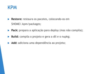 KPM
 Restore: restaura os pacotes, colocando-os em
$HOME/.kpm/packages;
 Pack: prepara a aplicação para deploy (mas não compila);
 Build: compila o projeto e gera a dll e o nupkg;
 Add: adiciona uma dependência ao projeto;
 