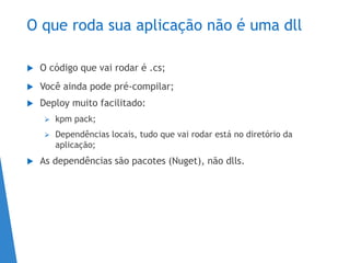 O que roda sua aplicação não é uma dll
 O código que vai rodar é .cs;
 Você ainda pode pré-compilar;
 Deploy muito facilitado:
 kpm pack;
 Dependências locais, tudo que vai rodar está no diretório da
aplicação;
 As dependências são pacotes (Nuget), não dlls.
 