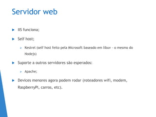 Servidor web
 IIS funciona;
 Self host;
 Kestrel (self host feito pela Microsoft baseado em libuv – o mesmo do
Nodejs)
 Suporte a outros servidores são esperados:
 Apache;
 Devices menores agora podem rodar (roteadores wifi, modem,
RaspberryPi, carros, etc).
 