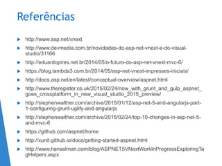 Referências
 http://www.asp.net/vnext
 http://www.devmedia.com.br/novidades-do-asp-net-vnext-e-do-visual-
studio/31166
 http://eduardopires.net.br/2014/05/o-futuro-do-asp-net-vnext-mvc-6/
 https://blog.lambda3.com.br/2014/05/asp-net-vnext-impresses-iniciais/
 http://docs.asp.net/en/latest/conceptual-overview/aspnet.html
 http://www.theregister.co.uk/2015/02/24/now_with_grunt_and_gulp_aspnet_
goes_crossplatform_in_new_visual_studio_2015_preview/
 http://stephenwalther.com/archive/2015/01/12/asp-net-5-and-angularjs-part-
1-configuring-grunt-uglify-and-angularjs
 http://stephenwalther.com/archive/2015/02/24/top-10-changes-in-asp-net-5-
and-mvc-6
 https://github.com/aspnet/home
 http://xunit.github.io/docs/getting-started-aspnet.html
 http://www.hanselman.com/blog/ASPNET5VNextWorkInProgressExploringTa
gHelpers.aspx
 