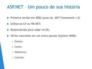 ASP.NET – Um pouco de sua história
 Primeira versão em 2002 junto do .NET Framework 1.0;
 Utiliza-se C# ou VB.NET;
 Desenvolvido para rodar no IIS;
 Vários conceitos em um único pacote (System.WEB):
 Session;
 Cache;
 WebForms;
 Controls.
 