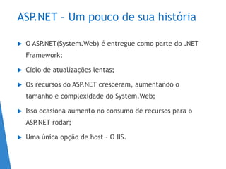 ASP.NET – Um pouco de sua história
 O ASP.NET(System.Web) é entregue como parte do .NET
Framework;
 Ciclo de atualizações lentas;
 Os recursos do ASP.NET cresceram, aumentando o
tamanho e complexidade do System.Web;
 Isso ocasiona aumento no consumo de recursos para o
ASP.NET rodar;
 Uma única opção de host – O IIS.
 