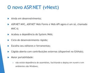 O novo ASP.NET (vNext)
 Ainda em desenvolvimento;
 ASP.NET MVC, ASP.NET Web Forms e Web API agora é um só, chamado
MVC 6;
 Acabou a depedência do System.Web;
 Ciclo de desenvolvimento rápido;
 Escolha seu editores e ferramentas;
 Cógido aberto com contribuições externas (disponível no GitHub);
 Maior portabilidade:
 não existe depedência de assemblies, facilitando o deploy em nuvem e em
ambientes não Windows;
 