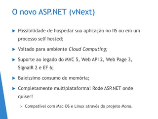 O novo ASP.NET (vNext)
 Possibilidade de hospedar sua aplicação no IIS ou em um
processo self hosted;
 Voltado para ambiente Cloud Computing;
 Suporte ao legado do MVC 5, Web API 2, Web Page 3,
SignaIR 2 e EF 6;
 Baixíssimo consumo de memória;
 Completamente multiplataforma! Rode ASP.NET onde
quiser!
 Compatível com Mac OS e Linux através do projeto Mono.
 