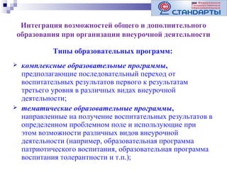 Интеграция возможностей общего и дополнительного
образования при организации внеурочной деятельности
Типы образовательных программ:




комплексные образовательные программы,
предполагающие последовательный переход от
воспитательных результатов первого к результатам
третьего уровня в различных видах внеурочной
деятельности;
тематические образовательные программы,
направленные на получение воспитательных результатов в
определенном проблемном поле и использующие при
этом возможности различных видов внеурочной
деятельности (например, образовательная программа
патриотического воспитания, образовательная программа
воспитания толерантности и т.п.);

 