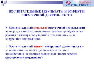 ВОСПИТАТЕЛЬНЫЕ РЕЗУЛЬТАТЫ И ЭФФЕКТЫ
ВНЕУРОЧНОЙ ДЕЯТЕЛЬНОСТИ

 Воспитательный результат внеурочной деятельности –
непосредственное «духовно-нравственное приобретение»
ребенка благодаря его участию в том или ином виде
внеурочной деятельности.
 Воспитательный эффект внеурочной деятельности –
влияние того или иного духовно-нравственного
приобретения на процесс развития личности ребенка
(последствие результата).

 