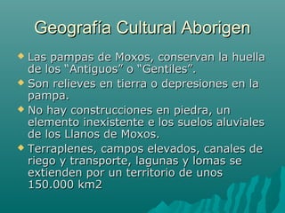 Geografía Cultural AborigenGeografía Cultural Aborigen
 Las pampas de Moxos, conservan la huellaLas pampas de Moxos, conservan la huella
de los “Antiguos” o “Gentiles”.de los “Antiguos” o “Gentiles”.
 Son relieves en tierra o depresiones en laSon relieves en tierra o depresiones en la
pampa.pampa.
 No hay construcciones en piedra, unNo hay construcciones en piedra, un
elemento inexistente e los suelos aluvialeselemento inexistente e los suelos aluviales
de los Llanos de Moxos.de los Llanos de Moxos.
 Terraplenes, campos elevados, canales deTerraplenes, campos elevados, canales de
riego y transporte, lagunas y lomas seriego y transporte, lagunas y lomas se
extienden por un territorio de unosextienden por un territorio de unos
150.000 km2150.000 km2
 