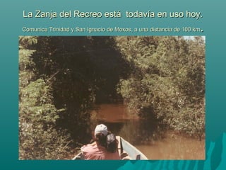 La Zanja del Recreo está todavía en uso hoy.La Zanja del Recreo está todavía en uso hoy.
Comunica Trinidad y San Ignacio de Moxos, a una distancia de 100 kmComunica Trinidad y San Ignacio de Moxos, a una distancia de 100 km..
 