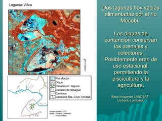 Dos lagunas hoy vacíasDos lagunas hoy vacías
alimentadas por el ríoalimentadas por el río
Mocobí.Mocobí.
Los diques deLos diques de
contención conservancontención conservan
los drenajes ylos drenajes y
colectores.colectores.
Posiblemente eran dePosiblemente eran de
uso estacional,uso estacional,
permitiendo lapermitiendo la
piscicultura y lapiscicultura y la
agricultura.agricultura.
Base imágenes LANDSAT.Base imágenes LANDSAT.
Umberto LombardoUmberto Lombardo
 