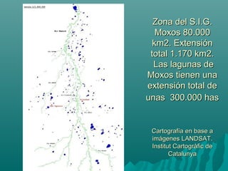 Zona del S.I.G.Zona del S.I.G.
Moxos 80.000Moxos 80.000
km2. Extensiónkm2. Extensión
total 1.170 km2.total 1.170 km2.
Las lagunas deLas lagunas de
Moxos tienen unaMoxos tienen una
extensión total deextensión total de
unas 300.000 hasunas 300.000 has
Cartografía en base aCartografía en base a
imágenes LANDSAT.imágenes LANDSAT.
Institut Cartogràfic deInstitut Cartogràfic de
CatalunyaCatalunya
 