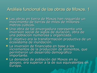 Análisis funcional de las obras de Moxos. 1Análisis funcional de las obras de Moxos. 1
 Las obras en tierra de Moxos han requerido unLas obras en tierra de Moxos han requerido un
movimiento de tierras de miles de millonesmovimiento de tierras de miles de millones
metros cúbicos.metros cúbicos.
 Una obra de tal envergadura representa unaUna obra de tal envergadura representa una
inversión social de siglos de duración, obra deinversión social de siglos de duración, obra de
una población numerosa y organizada.una población numerosa y organizada.
 El objetivo era la transformación productiva de unEl objetivo era la transformación productiva de un
ecosistema de inundación.ecosistema de inundación.
 La inversión de financiaba en base a losLa inversión de financiaba en base a los
incrementos de la producción de alimentos, queincrementos de la producción de alimentos, que
permitieron un desarrollo demográficopermitieron un desarrollo demográfico
importante.importante.
 La densidad de población del Moxos en suLa densidad de población del Moxos en su
apogeo, era superior a la de sus equivalentes enapogeo, era superior a la de sus equivalentes en
Europa.Europa.
 