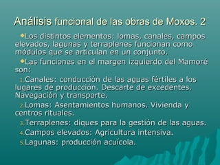 AnálisisAnálisis funcional de las obras de Moxos. 2funcional de las obras de Moxos. 2
Los distintos elementos: lomas, canales, camposLos distintos elementos: lomas, canales, campos
elevados, lagunas y terraplenes funcionan comoelevados, lagunas y terraplenes funcionan como
módulos que se articulan en un conjunto.módulos que se articulan en un conjunto.
Las funciones en el margen izquierdo del MamoréLas funciones en el margen izquierdo del Mamoré
son:son:
1.1.Canales: conducción de las aguas fértiles a losCanales: conducción de las aguas fértiles a los
lugares de producción. Descarte de excedentes.lugares de producción. Descarte de excedentes.
Navegación y transporte.Navegación y transporte.
2.2.Lomas: Asentamientos humanos. Vivienda yLomas: Asentamientos humanos. Vivienda y
centros rituales.centros rituales.
3.3.Terraplenes: diques para la gestión de las aguas.Terraplenes: diques para la gestión de las aguas.
4.4.Campos elevados: Agricultura intensiva.Campos elevados: Agricultura intensiva.
5.5.Lagunas: producción acuícola.Lagunas: producción acuícola.
 
