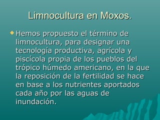 Limnocultura en Moxos.Limnocultura en Moxos.
 Hemos propuesto el término deHemos propuesto el término de
limnocultura, para designar unalimnocultura, para designar una
tecnología productiva, agrícola ytecnología productiva, agrícola y
piscícola propia de los pueblos delpiscícola propia de los pueblos del
trópico húmedo americano, en la quetrópico húmedo americano, en la que
la reposición de la fertilidad se hacela reposición de la fertilidad se hace
en base a los nutrientes aportadosen base a los nutrientes aportados
cada año por las aguas decada año por las aguas de
inundación.inundación.
 