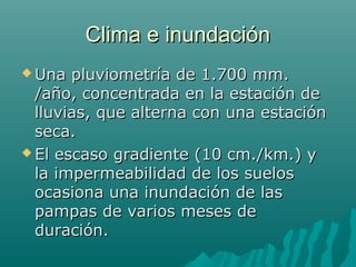 Clima e inundaciónClima e inundación
 Una pluviometría de 1.700 mm.Una pluviometría de 1.700 mm.
/año, concentrada en la estación de/año, concentrada en la estación de
lluvias, que alterna con una estaciónlluvias, que alterna con una estación
seca.seca.
 El escaso gradiente (10 cm./km.) yEl escaso gradiente (10 cm./km.) y
la impermeabilidad de los suelosla impermeabilidad de los suelos
ocasiona una inundación de lasocasiona una inundación de las
pampas de varios meses depampas de varios meses de
duración.duración.
 