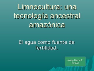 Limnocultura: unaLimnocultura: una
tecnología ancestraltecnología ancestral
amazónicaamazónica
El agua como fuente deEl agua como fuente de
fertilidad.fertilidad.
Josep Barba F.
CEAM
 