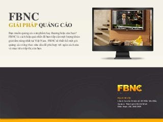 FBNC
GIẢI PHÁP QUẢNG CÁO
Bạn muốn quảng cáo sản phẩm hay thương hiệu của bạn?
FBNC là cách hiệu quả nhất để bạn tiếp cận một lượng khán
giả tiềm năng nhất tại Việt Nam. FBNC sẽ thiết kế một gói
quảng cáo riêng theo nhu cầu để phù hợp với ngân sách của
và mục tiêu tiếp thị của bạn.




                                                            Địa chỉ liên hệ:
                                                            Lầu 2, Cao ốc Orient, số 331 Bến Vân Đồn,
                                                            Quận 4, Thành phố Hồ Chí Minh
                                                            Điện thoại: (08) 39453939
 