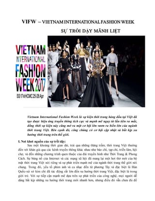 VIFW – VIETNAM INTERNATIONALFASHION WEEK
SỰ TRỖI DẬY MÃNH LIỆT
Vietnam International Fashion Week là sự kiện thời trang hàng đầu tại Việt đã
tạo được hiệu ứng truyền thông tích cực và mạnh mẽ ngay từ lần tiên ra mắt,
đồng thời sự kiện này cũng mở ra một cơ hội lớn vươn ra biển lớn của ngành
thời trang Việt. Bên cạnh đó, công chúng có cơ hội cập nhật và bắt kịp xu
hướng thời trang trên thế giới.
I. Nơi khơi nguồn của sự trỗi dậy:
Sau một khoảng thời gian dài, trải qua những thăng trầm, thời trang Việt thường
đến với khán giả qua các kênh truyền thông khác nhau như báo chí, tạp chí, triễn lãm, hội
chợ, và đến những chương trình quen thuộc của đài truyền hình như Thời Trang & Phong
Cách. Sự bùng nổ của Internet và các mạng xã hội đã mang lại một hơi thở mới của bộ
mặt thời trang Việt nói riêng và sự phát triển mạnh mẽ của ngành thời trang thế giới nói
chung. Trong đó, yếu tố phim ảnh và ca nhạc đến từ phương Tây và đặc biệt là Hàn
Quốc-xứ sở kim chi đã tác động rất lớn đến xu hướng thời trang Việt, đặc biệt là trong
giới trẻ. Với sự tiếp cận mạnh mẽ dựa trên sự phát triển của công nghệ, mọi người dễ
dàng bắt kịp những xu hướng thời trang mới nhanh hơn, nhưng điều đó vẫn chưa đủ để
 