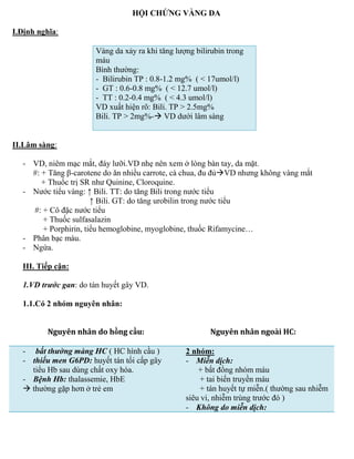 HỘI CHỨNG VÀNG DA
I.Định nghĩa:
Vàng da xảy ra khi tăng lượng bilirubin trong
máu
B nh thư ng
- Bilirubin TP : 0.8-1.2 mg% ( < 17umol/l)
- GT : 0.6-0.8 mg% ( < 12.7 umol/l)
- TT : 0.2-0.4 mg% ( < 4.3 umol/l)
VD xuất hiện rõ Bili. TP > 2.5mg%
Bili. TP > 2mg%- VD dưới lâm sàng
II.Lâm sàng:
- VD, niêm mạc mắt, đáy lưỡi.VD nhẹ nên xem ở lòng bàn tay, da mặt.
# + Tăng β-carotene do ăn nhiều carrote, cà chua, đu đủVD nhưng không vàng mắt
+ Thuốc trị SR như Quinine, Cloroquine.
- Nước tiểu vàng ↑ Bili. TT do tăng Bili trong nước tiểu
↑ Bili. GT do tăng urobilin trong nước tiểu
# + Cô đặc nước tiểu
+ Thuốc sulfasalazin
+ Porphirin, tiểu hemoglobine, myoglobine, thuốc Rifamycine…
- Phân bạc màu.
- Ngứa.
III. Tiếp cận:
1.VD trước gan do tán huyết gây VD.
1.1.Có 2 nhóm nguyên nhân:
Nguyên nhân do hồng cầu: Nguyên nhân ngoài HC:
- bất thường màng HC ( HC h nh cầu )
- thiếu men G6PD: huyết tán tối cấp gây
tiểu Hb sau dùng chất oxy hóa.
- Bệnh Hb: thalassemie, HbE
 thư ng gặp hơn ở trẻ em
2 nhóm:
- Miễn dịch:
+ bất đồng nhóm máu
+ tai biến truyền máu
+ tán huyết tự miễn.( thư ng sau nhiễm
siêu vi, nhiễm trùng trước đó )
- Không do miễn dịch:
 