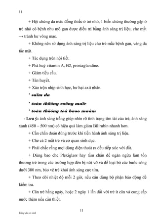 11

+ Hội chứng da màu đồng thiếc ở trẻ nhỏ, 1 biến chứng thường gặp ở
trẻ nhỏ có bệnh nhu mô gan được điều trị bằng ánh sáng trị liệu, che mắt
→ tránh hư võng mạc.
+ Không nên sử dụng ánh sáng trị liệu cho trẻ mắc bệnh gan, vàng da
tắc mật.
+ Tác dụng trên nội tiết.
+ Phá huỷ vitamin A, B2, prostaglandine.
+ Giảm tiểu cầu.
+ Tán huyết.
+ Xáo trộn nhịp sinh học, hư hại axit nhân.
* saïm da
* toån thöông voõng maïc
* toån thöông teá baøo maàm
- Lưu ý: ánh sáng trắng giúp nhìn rõ tình trạng tím tái của trẻ, ánh sáng
xanh (450 – 500 nm) có hiệu quả làm giảm Bilirubin nhanh hơn.
+ Cần chẩn đoán đúng trước khi tiến hành ánh sáng trị liệu.
+ Che cả 2 mắt trẻ và cơ quan sinh dục.
+ Phải chắc rằng mọi dòng điện thoát ra đều tiếp xúc với đất.
+ Dùng bao che Plexiglass hay tấm chắn để ngăn ngừa làm tổn
thương trẻ trong các trường hợp đèn bị nứt vỡ và để loại bỏ các bước sóng
dưới 300 nm, bảo vệ trẻ khỏi ánh sáng cực tím.
+ Theo dõi nhiệt độ mỗi 2 giờ, nếu cần dùng bộ phận báo động để
kiểm tra.
+ Cân trẻ hằng ngày, hoặc 2 ngày 1 lần đối với trẻ ít cân và cung cấp
nước thêm nếu cần thiết.
Vàng da sơ sinh

11

 
