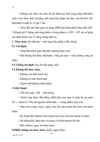 12

+ Không nên dựa vào màu da để đánh giá tình trạng tăng Bilirubin
máu ở trẻ được điều trị bằng ánh sáng liệu pháp mà thay vào đó theo dõi
Bilirubin ít nhất là 12 giờ 1 lần.
+ Thay đèn sau thời gian sử dụng 2000 giờ (luân phiên thay đèn mỗi
3 tháng) giữ 2 luồng ánh sáng phát ra trong phạm vi 425 – 475 nm sẽ giúp
xác định chính xác về năng lượng phát ra.
9. Thay máu: khi thất bại = ánh sáng liệu pháp. ( Bài riêng)
9.1 Chỉ định:
+ Tăng Bilirubin gián tiếp đến ngưỡng thay máu.
+ Khi không thử được Bilirubin: Vàng da sậm + triệu chứng vàng da
nhân.
9.2 Chống chỉ định: Suy hô hấp nặng. Sốc.
9.3 Không thể thay máu:
+ Không còn tĩnh mạch rốn.
+ Không có máu thích hợp.
+ Người nhà không chấp thuận.
-9.4Kỹ thuật:
+ Thể tích máu: 160 – 180 ml/kg.
+ Nhóm máu thay: Bất đồng ABO (khi con máu A hoặc B, mẹ máu
O) → nhóm O. Nếu do nguyên nhân khác → cùng nhóm máu con.
+ Máu mới trong vòng 3 ngày, làm ấm máu trước khi bơm vào bệnh
nhân.
+ Kỹ thuật đặt catheter tĩnh mạch rốn (xem sách thủ thuật sơ sinh).
+ Hệ thống kín: đảm bảo vô trùng và tránh thuyên tắc khí.
+ Rút catheter ngay sau thay máu.
9.5Biến chứng của thay máu: nhiều, nguy hiểm.
Vàng da sơ sinh

12

 
